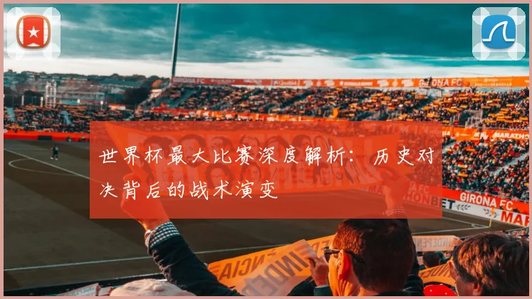 世界杯最大比赛深度解析：历史对决背后的战术演变