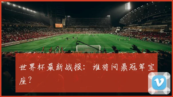 世界杯最新战报：谁将问鼎冠军宝座？