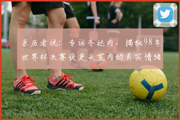 亲历者说:专访齐达内,揭秘98年世界杯决赛夜更衣室内的真实情绪