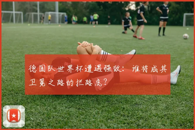 德国队世界杯遭遇强敌：谁将成其卫冕之路的拦路虎？