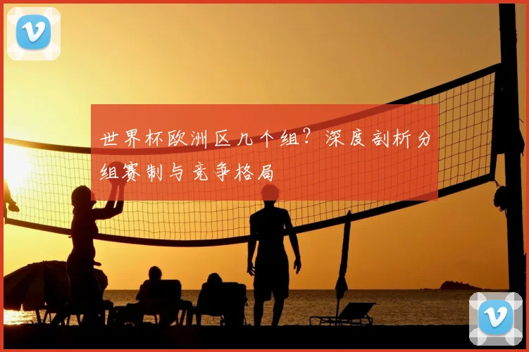 世界杯欧洲区几个组？深度剖析分组赛制与竞争格局