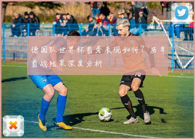 德国队世界杯首秀表现如何？历年首战结果深度分析