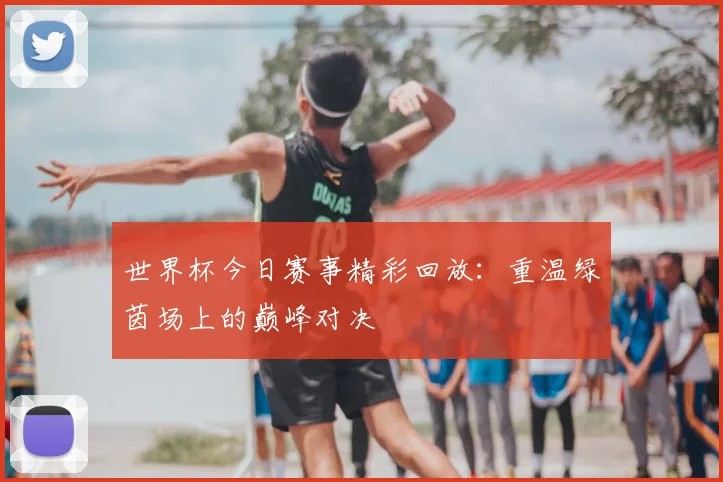 世界杯今日赛事精彩回放：重温绿茵场上的巅峰对决