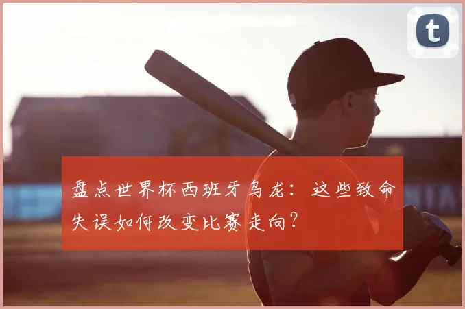 盘点世界杯西班牙乌龙:这些致命失误如何改变比赛走向?