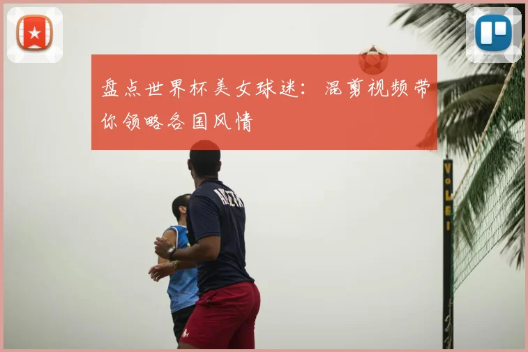 盘点世界杯美女球迷:混剪视频带你领略各国风情