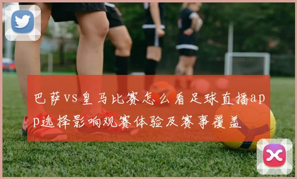 巴萨vs皇马比赛怎么看足球直播app选择影响观赛体验及赛事覆盖