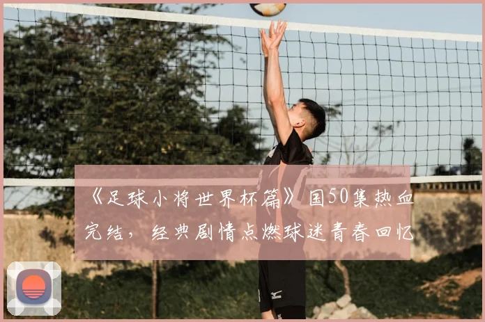 《足球小将世界杯篇》国50集热血完结，经典剧情点燃球迷青春回忆