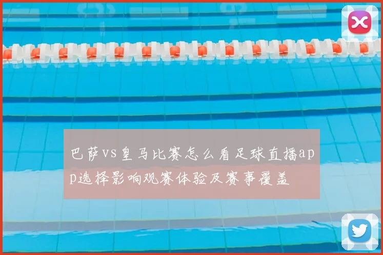 巴萨vs皇马比赛怎么看足球直播app选择影响观赛体验及赛事覆盖